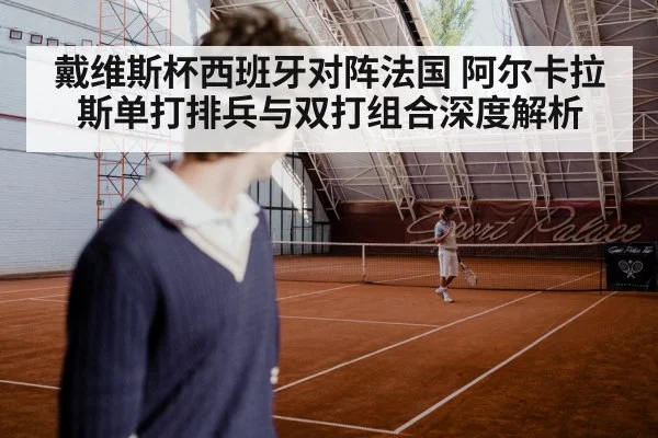 戴维斯杯西班牙对阵法国 阿尔卡拉斯单打排兵与双打组合深度解析