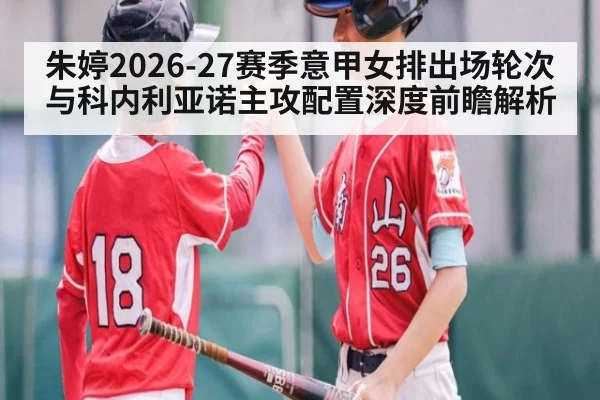 朱婷2026-27赛季意甲女排出场轮次与科内利亚诺主攻配置深度前瞻解析