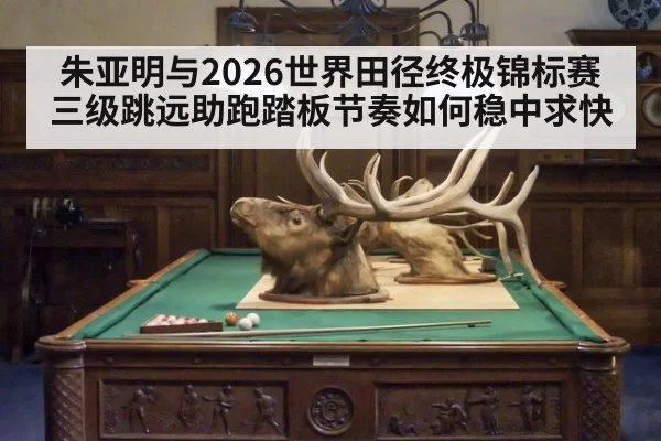 朱亚明与2026世界田径终极锦标赛 三级跳远助跑踏板节奏如何稳中求快